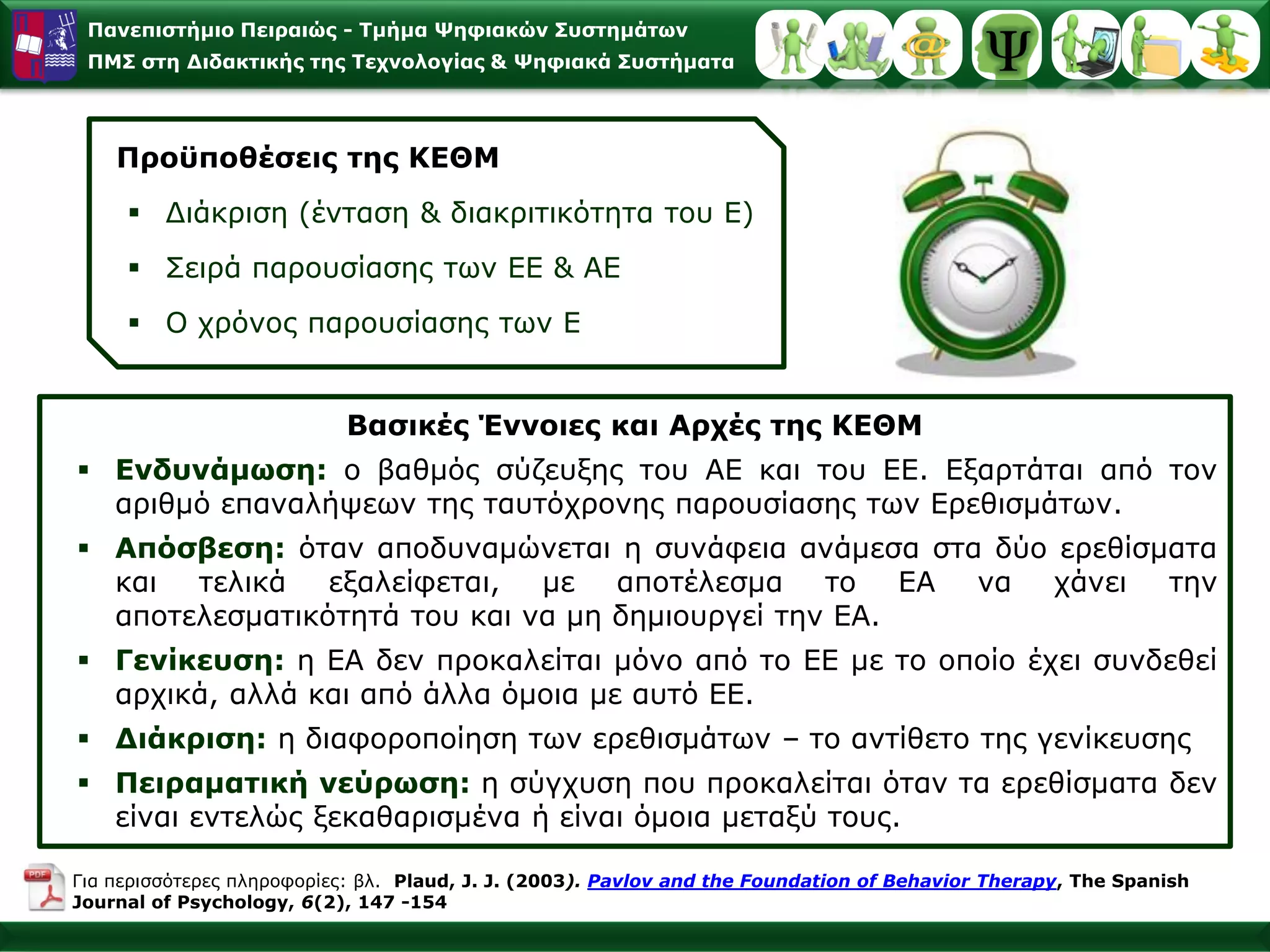 Παλεπηζηήκην Πεηξαηώο - Σκήκα Φεθηαθώλ ΢πζηεκάησλ
 ΠΜ΢ ζηε Γηδαθηηθήο ηεο Σερλνινγίαο & Φεθηαθά ΢πζηήκαηα




    Πξνϋπνζέζεηο ηεο ΚΔΘΜ
      Γηάθξηζε (έληαζε & δηαθξηηηθόηεηα ηνπ Δ)
      Σεηξά παξνπζίαζεο ησλ ΔΔ & ΑΔ
      Ο ρξόλνο παξνπζίαζεο ησλ Δ


                           Βαζηθέο Έλλνηεο θαη Αξρέο ηεο ΚΔΘΜ
 Δλδπλάκσζε: o βαζκόο ζύδεπμεο ηνπ ΑΔ θαη ηνπ ΔΔ. Δμαξηάηαη από ηνλ
  αξηζκό επαλαιήςεσλ ηεο ηαπηόρξνλεο παξνπζίαζεο ησλ Δξεζηζκάησλ.
 Απόζβεζε: όηαλ απνδπλακώλεηαη ε ζπλάθεηα αλάκεζα ζηα δύν εξεζίζκαηα
  θαη ηειηθά    εμαιείθεηαη, κε απνηέιεζκα ην ΔΑ λα ράλεη ηελ
  απνηειεζκαηηθόηεηά ηνπ θαη λα κε δεκηνπξγεί ηελ ΔΑ.
 Γελίθεπζε: ε ΔΑ δελ πξνθαιείηαη κόλν από ην ΔΔ κε ην νπνίν έρεη ζπλδεζεί
  αξρηθά, αιιά θαη από άιια όκνηα κε απηό ΔΔ.
 Γηάθξηζε: ε δηαθνξνπνίεζε ησλ εξεζηζκάησλ – ην αληίζεην ηεο γελίθεπζεο
 Πεηξακαηηθή λεύξσζε: ε ζύγρπζε πνπ πξνθαιείηαη όηαλ ηα εξεζίζκαηα δελ
  είλαη εληειώο μεθαζαξηζκέλα ή είλαη όκνηα κεηαμύ ηνπο.

Γηα πεξηζζόηεξεο πιεξνθνξίεο: βι. Plaud, J. J. (2003). Pavlov and the Foundation of Behavior Therapy, The Spanish
Journal of Psychology, 6(2), 147 -154
 
