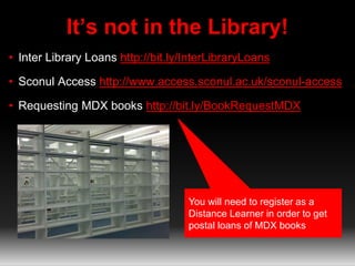 It’s not in the Library! 
• Inter Library Loans http://bit.ly/InterLibraryLoans 
• Sconul Access http://www.access.sconul.ac.uk/sconul-access 
• Requesting MDX books http://bit.ly/BookRequestMDX 
You will need to register as a 
Distance Learner in order to get 
postal loans of MDX books 
 