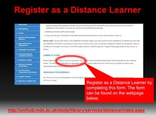 Register as a Distance Learner 
Register as a Distance Learner by 
completing this form. The form 
can be found on the webpage 
below. 
http://unihub.mdx.ac.uk/study/library/services/distance/index.aspx 
 
