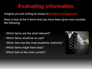 Evaluating information 
Imagine you are writing an essay on project management 
Have a look at the 4 items that you have been given and consider 
the following: 
• Which items are the most relevant? 
• Which items would be no use? 
• Which item has the most academic authority? 
• Which items might have bias? 
• Which item is the most current? 
 