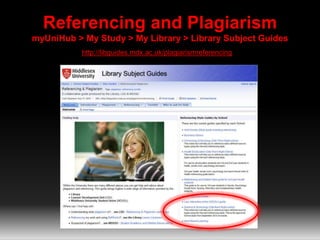 Referencing and Plagiarism 
myUniHub > My Study > My Library > Library Subject Guides 
http://libguides.mdx.ac.uk/plagiarismreferencing 
 