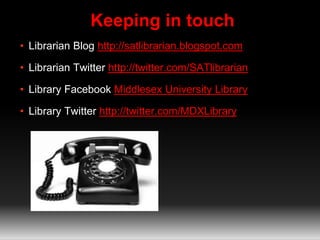 Keeping in touch 
• Librarian Blog http://satlibrarian.blogspot.com 
• Librarian Twitter http://twitter.com/SATlibrarian 
• Library Facebook Middlesex University Library 
• Library Twitter http://twitter.com/MDXLibrary 
 