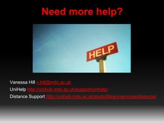 Need more help? 
Vanessa Hill v.hill@mdx.ac.uk 
UniHelp http://unihub.mdx.ac.uk/support/unihelp/ 
Distance Support http://unihub.mdx.ac.uk/study/library/services/distance/ 

