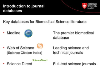 Introduction to journal
databases
Key databases for Biomedical Science literature:
• Medline

The premier biomedical
database

• Web of Science

Leading science and
technical journals

(Science Citation Index)

• Science Direct

Full-text science journals

 