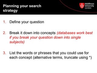 Planning your search
strategy
1. Define your question
2. Break it down into concepts (databases work best
if you break your question down into single
subjects)
3. List the words or phrases that you could use for
each concept (alternative terms, truncate using *)

 