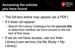 Accessing the articles
you have found
• The full-text article may appear (as a PDF).
• If it does not appear:
– Search the Library Catalogue for the journal title
to determine whether we have access to the fulltext of that issue.

• If we do not have access, use our InterLibrary-Loan service (via My Study > My
Library)

 