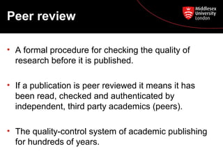 Peer review
• A formal procedure for checking the quality of
research before it is published.
• If a publication is peer reviewed it means it has
been read, checked and authenticated by
independent, third party academics (peers).
• The quality-control system of academic publishing
for hundreds of years.

 