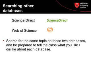 Searching other
databases
Science Direct
Web of Science
• Search for the same topic on these two databases,
and be prepared to tell the class what you like /
dislike about each database.

 