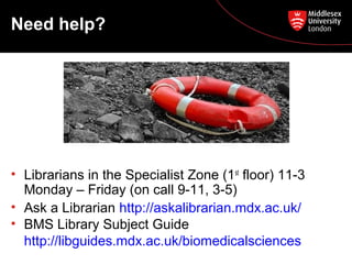 Need help?

• Librarians in the Specialist Zone (1st floor) 11-3
Monday – Friday (on call 9-11, 3-5)
• Ask a Librarian http://askalibrarian.mdx.ac.uk/
• BMS Library Subject Guide
http://libguides.mdx.ac.uk/biomedicalsciences

 