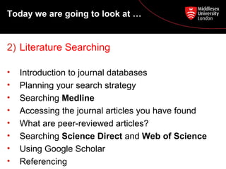 Today we are going to look at …

2) Literature Searching
•
•
•
•
•
•
•
•

Introduction to journal databases
Planning your search strategy
Searching Medline
Accessing the journal articles you have found
What are peer-reviewed articles?
Searching Science Direct and Web of Science
Using Google Scholar
Referencing

 