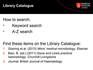 Library Catalogue

How to search:
•
Keyword search
•
A-Z search
Find these items on the Library Catalogue:
1. Goering et al. (2013) Mims’ medical microbiology. Elsevier
2. Bain, B. (ed.) (2011) Dacie and Lewis practical
haematology. Churchill Livingstone
3. Journal: British Journal of Haematology

 