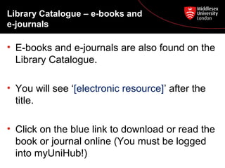 Library Catalogue – e-books and
e-journals

• E-books and e-journals are also found on the
Library Catalogue.
• You will see ‘[electronic resource]’ after the
title.
• Click on the blue link to download or read the
book or journal online (You must be logged
into myUniHub!)

 