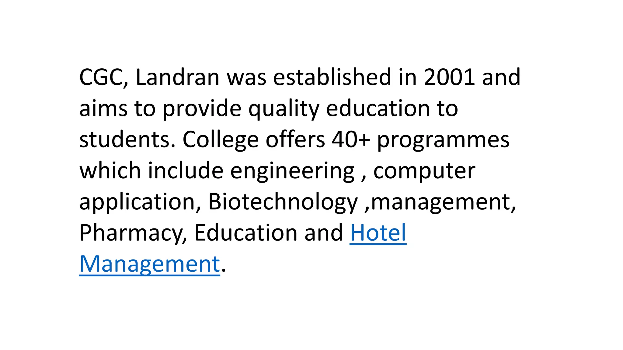 CGC, Landran was established in 2001 and
aims to provide quality education to
students. College offers 40+ programmes
which include engineering , computer
application, Biotechnology ,management,
Pharmacy, Education and Hotel
Management.