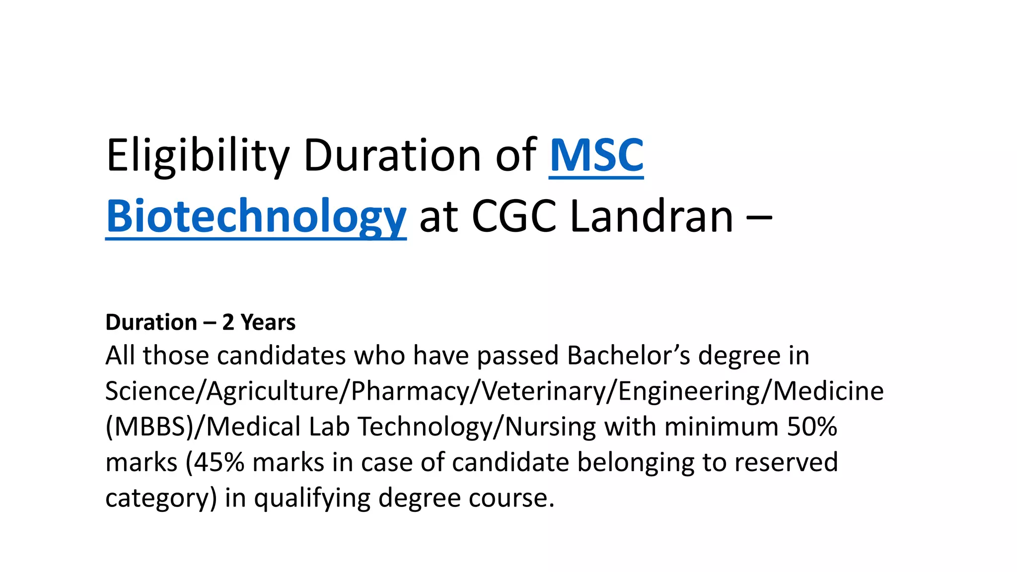 Eligibility Duration of MSC
Biotechnology at CGC Landran –
Duration – 2 Years
All those candidates who have passed Bachelor’s degree in
Science/Agriculture/Pharmacy/Veterinary/Engineering/Medicine
(MBBS)/Medical Lab Technology/Nursing with minimum 50%
marks (45% marks in case of candidate belonging to reserved
category) in qualifying degree course.