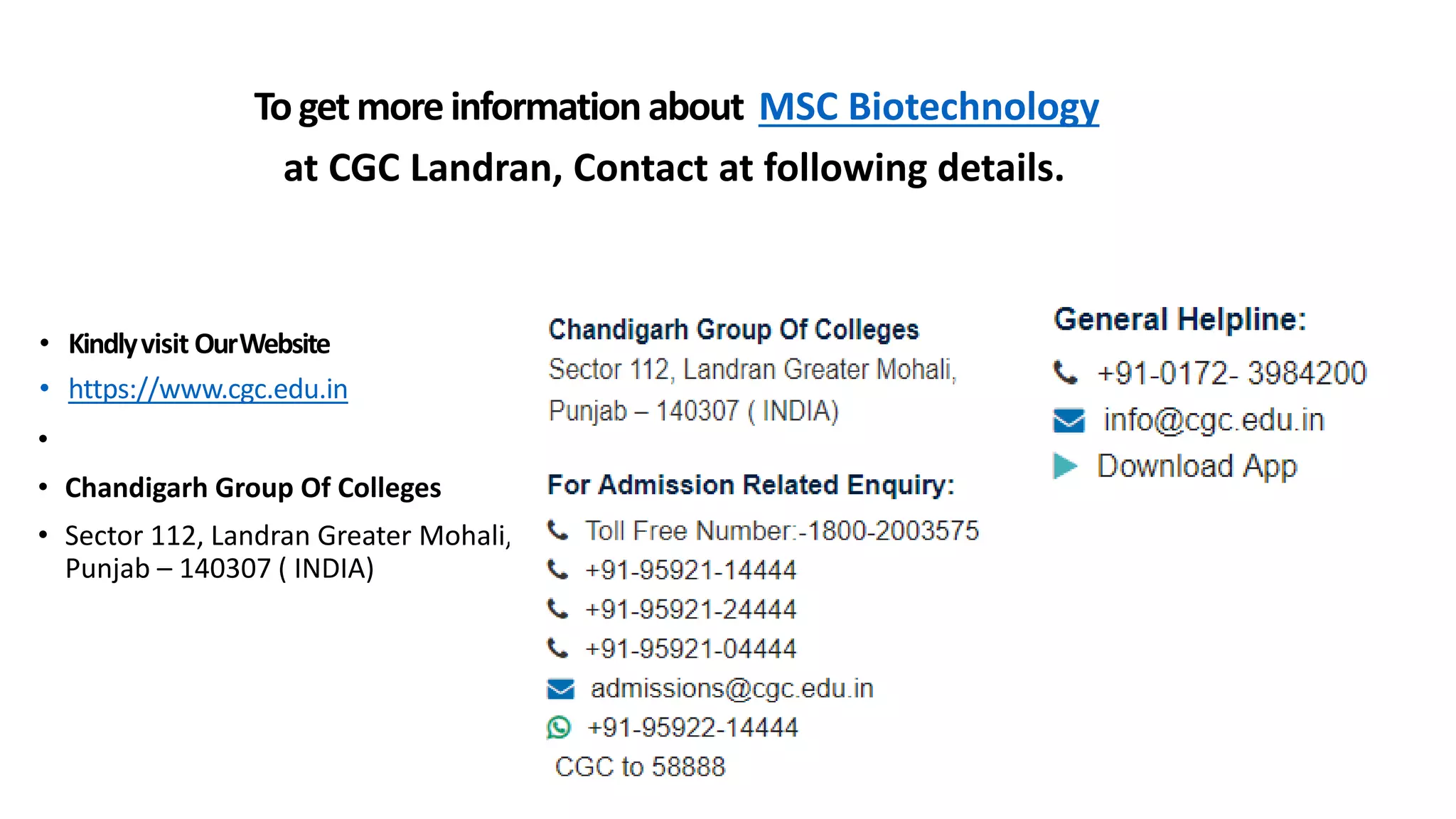 • Kindlyvisit OurWebsite
• https://www.cgc.edu.in
•
• Chandigarh Group Of Colleges
• Sector 112, Landran Greater Mohali,
Punjab – 140307 ( INDIA)
Togetmoreinformationabout MSC Biotechnology
at CGC Landran, Contact at following details.