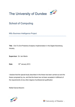 1
The University of Dundee
School of Computing
MSc Business Intelligence Project
Title: End To End Predictive Analytics Implementation in the Digital Advertising
Industry
Supervisor: Dr. Iain Martin
Date: 16th
January 2013
I declare that the special study described in this thesis has been carried out and the
thesis composed by me, and that the thesis has not been accepted in fulfilment of
the requirements of any other degree of professional qualification
Rafael Garcia-Navarro
 