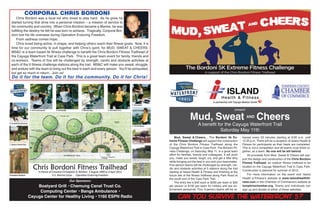 present
Mud, Sweat AND Cheers
A benefit for the Cayuga Waterfront Trail
Saturday May 11th
Can you survive the Waterfront 5?
Mud, Sweat & Cheers... The Bordoni 5k Ex-
treme Fitness Challenge will support the construction
of the Chris Bordoni Fitness Trailhead along the
Cayuga Waterfront Trail in Cass Park. The Bordoni Fit-
ness Challenge, on Saturday, May 11, is a great team
effort for families, friends and colleagues. It will push
you, make you sweat, laugh, cry, and get a little dirty
while bringing out the best in you and your teammates.
Five person teams will be challenged by strength, car-
dio and obstacle activities at 5 stations along the trail
starting at Island Health & Fitness and finishing at the
future site of the fitness trailhead along Park Road at
the south end of the Cass Park Trail.
The entry fee is $40 each or $200 per team or $30
per person or $150 per team for military and law en-
forcement personnel. Four 5-person teams will be re-
leased every 20 minutes starting at 9:00 a.m. until
12:20 p.m. There will be a reception at Island Health &
Fitness for participants as their heats are completed.
This is not a competition and all teams must finish to-
gether, as a team. No one will be left behind.
All proceeds from Mud, Sweat & Cheers will sup-
port the design and construction of the Chris Bordoni
Fitness Trailhead, an outdoor fitness trailhead to be
located on the Cayuga Waterfront Trail in Cass Park.
Construction is planned for summer of 2013.
For more information on the event visit Island
Health & Fitness’s website at www.islandhealthfit-
ness.com or the Chamber of Commerce’s website at
tompkinschamber.org. Teams and individuals can
sign up and donate at either of these websites.
CORPORAL CHRIS BORDONI
Chris Bordoni was a local kid who loved to play hard. As he grew he
started turning that drive into a personal mission – a mission of service to
his community and country. When Chris Bordoni became a Marine, he was
fulfilling the destiny he felt he was born to achieve. Tragically, Corporal Bor-
doni lost his life overseas during Operation Enduring Freedom.
From sadness comes hope…
Chris loved being active, in shape, and helping others reach their fitness goals. Now, it is
time for our community to pull together with Chris’s spirit, for MUD, SWEAT & CHEERS.
MS&C is a team based 5k fitness challenge to benefit the Chris Bordoni Fitness Trailhead of
the Cayuga Waterfront Trail at Cass Park. This is a great team event for family, friends and
co-workers. Teams of five will be challenged by strength, cardio and obstacle activities at
each of the 5 fitness challenge stations along the trail. MS&C will make you sweat, struggle,
and endure with the team to bring out the best in each and every person. You’ll be exhausted,
but get so much in return. Join us!
Do it for the team. Do it for the community. Do it for Chris!Do it for the team. Do it for the community. Do it for Chris!
Our Sponsors:
Boatyard Grill • Chemung Canal Trust Co.
Computing Center • Bangs Ambulance •
Cayuga Center for Healthy Living • 1160 ESPN Radio
 
