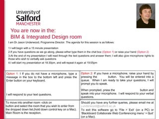 You are now in the:
BIM & Integrated Design room
I am Dr Jason Underwood, Programme Director. The agenda for this session is as follows:
1.I will begin with a 15 minute presentation
2.If you have questions as we go along, please either type them in the chat box (Option 1) or raise your hand (Option 2)
3.At the end of my presentation I will read through the text questions and answer them; I will also give microphone rights to
those who wish to verbally ask questions
4.I will start my presentation at 18:30pm, and will repeat it again at 19:05pm
Option 2: If you have a microphone, raise your hand by
pressing the button. You will be entered into a
queue. When I am ready to take your questions, I will
prompt you to speak.
When prompted, press the button and
speak into your microphone. I will respond to your verbal
questions.
To move into another room –click on
button and select the room that you wish to enter from
the dropped down list.(hold down control key on a Mac).
Main Room is the reception.
.
Should you have any further queries, please email me at
j.underwood@salford.ac.uk
To exit this software go to ‘File > Exit’ (on a PC) or
‘Blackboard Collaborate Web Conferencing menu’ > Quit’
(on a Mac).
Option 1: I If you do not have a microphone, type a
message in the box to the bottom left and press the
Enter button on your keyboard.
I will respond to your text questions.
 