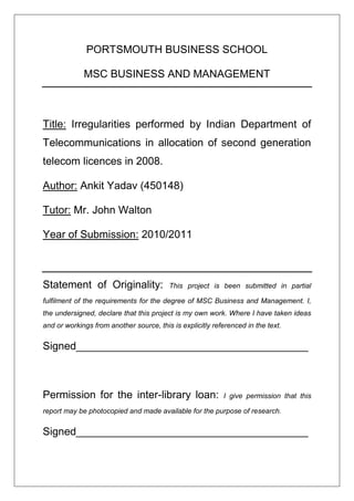 PORTSMOUTH BUSINESS SCHOOL

             MSC BUSINESS AND MANAGEMENT



Title: Irregularities performed by Indian Department of
Telecommunications in allocation of second generation
telecom licences in 2008.

Author: Ankit Yadav (450148)

Tutor: Mr. John Walton

Year of Submission: 2010/2011



Statement of Originality:                This project is been submitted in partial

fulfilment of the requirements for the degree of MSC Business and Management. I,
the undersigned, declare that this project is my own work. Where I have taken ideas
and or workings from another source, this is explicitly referenced in the text.


Signed_______________________________________



Permission for the inter-library loan:                     I give permission that this

report may be photocopied and made available for the purpose of research.


Signed_______________________________________
 
