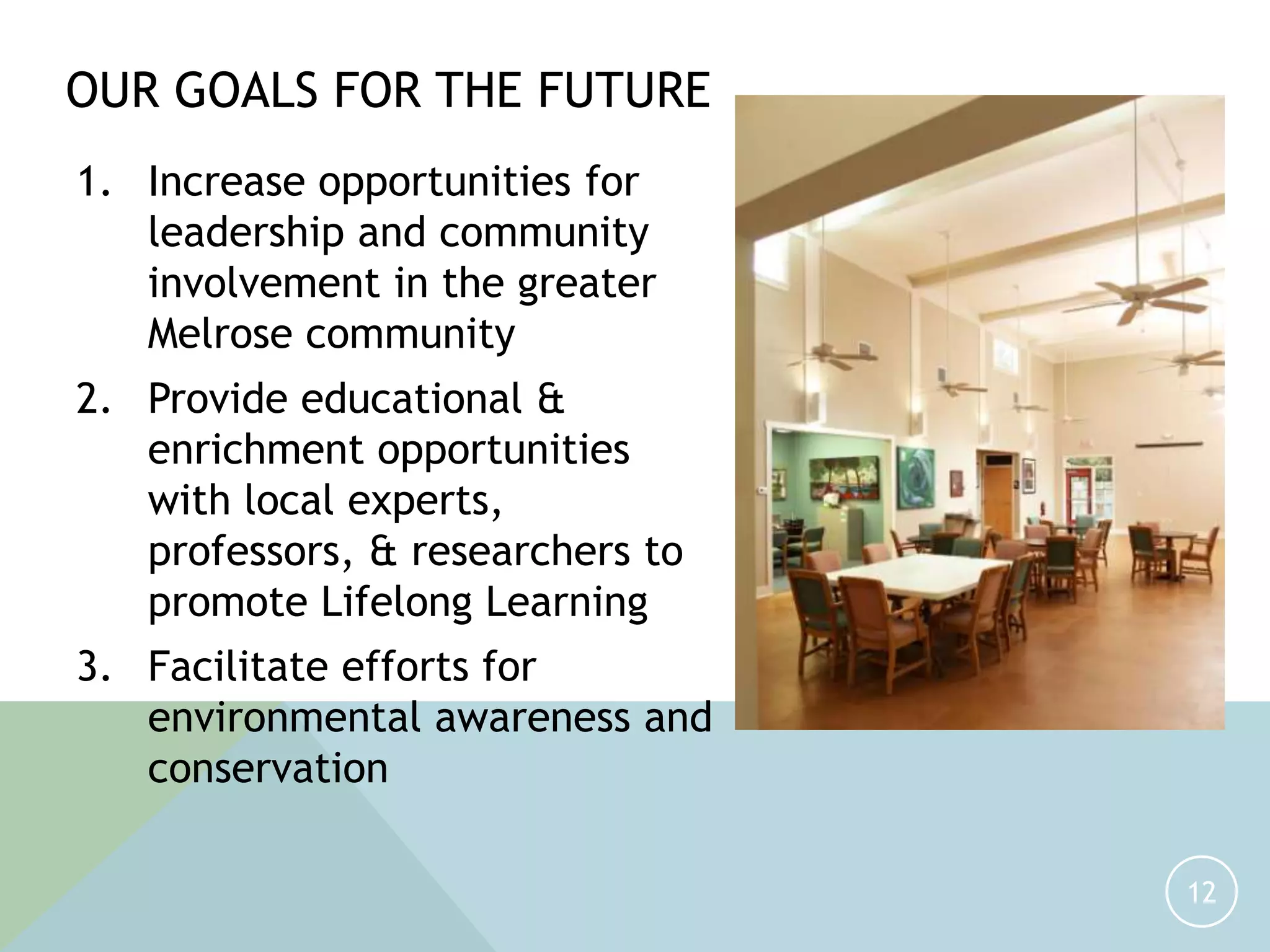 1. Increase opportunities for
leadership and community
involvement in the greater
Melrose community
2. Provide educational &
enrichment opportunities
with local experts,
professors, & researchers to
promote Lifelong Learning
3. Facilitate efforts for
environmental awareness and
conservation
12
OUR GOALS FOR THE FUTURE
 