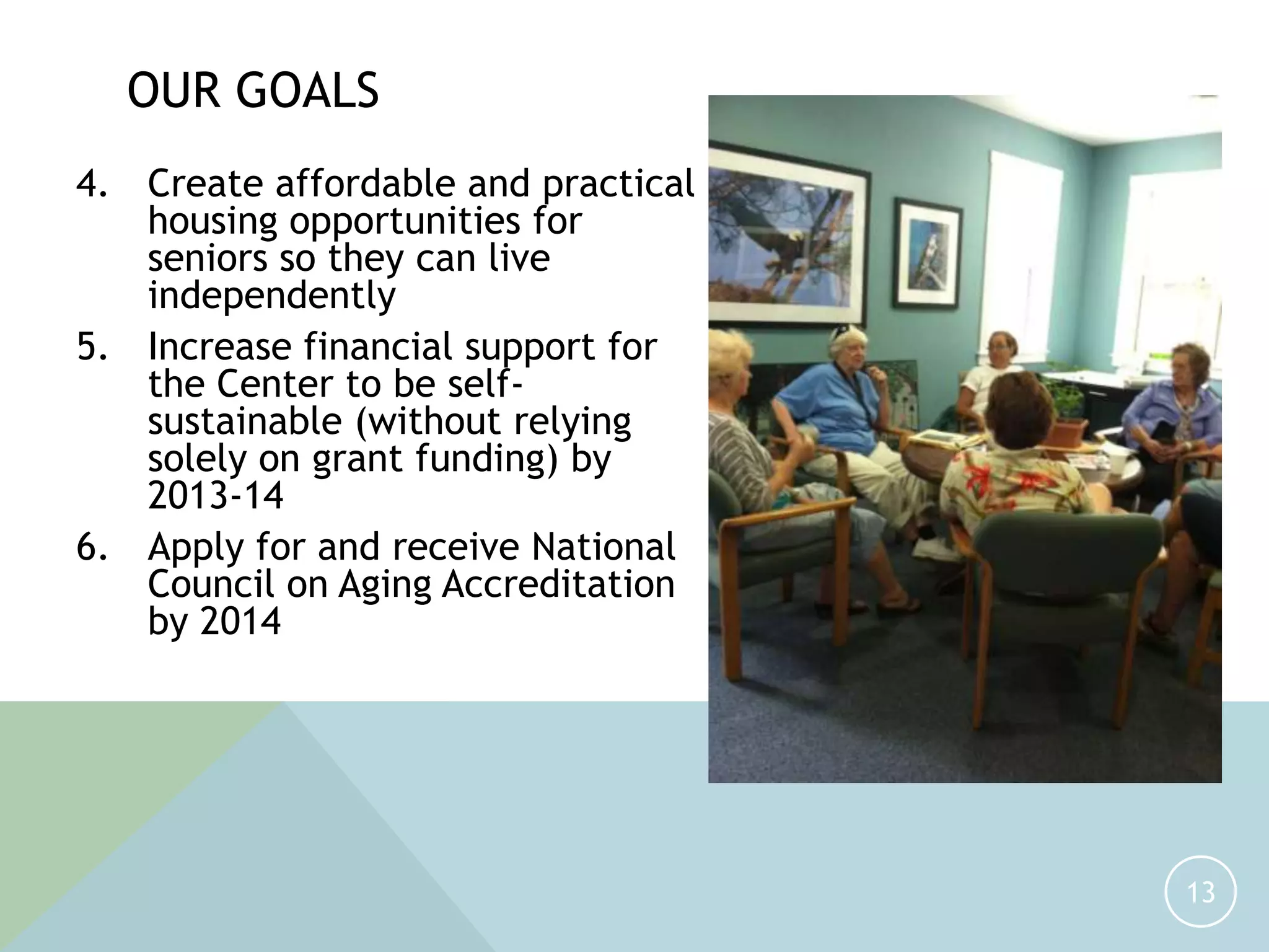 4. Create affordable and practical
housing opportunities for
seniors so they can live
independently
5. Increase financial support for
the Center to be self-
sustainable (without relying
solely on grant funding) by
2013-14
6. Apply for and receive National
Council on Aging Accreditation
by 2014
13
OUR GOALS
 