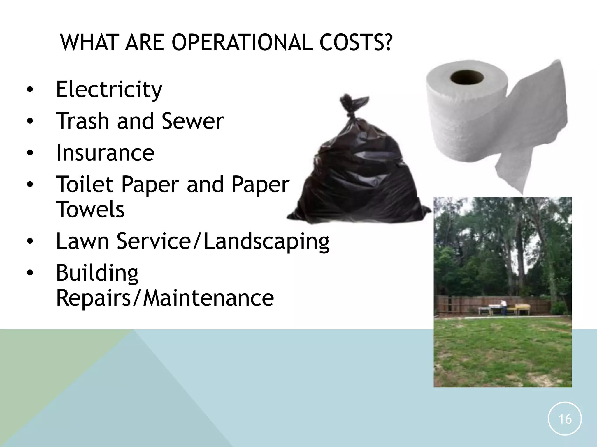16
WHAT ARE OPERATIONAL COSTS?
• Electricity
• Trash and Sewer
• Insurance
• Toilet Paper and Paper
Towels
• Lawn Service/Landscaping
• Building
Repairs/Maintenance
 
