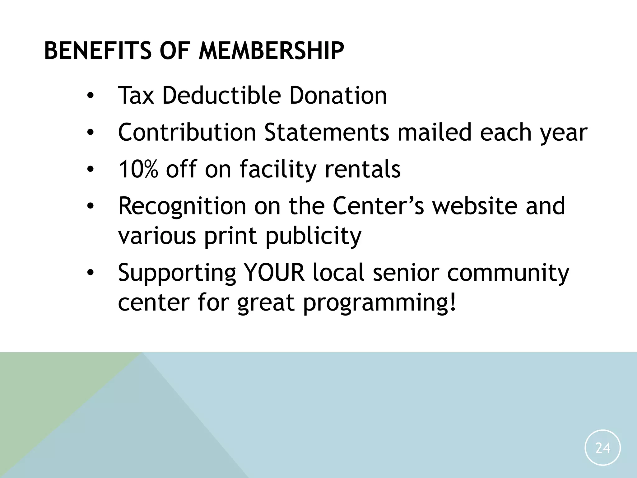 24
BENEFITS OF MEMBERSHIP
• Tax Deductible Donation
• Contribution Statements mailed each year
• 10% off on facility rentals
• Recognition on the Center’s website and
various print publicity
• Supporting YOUR local senior community
center for great programming!
 