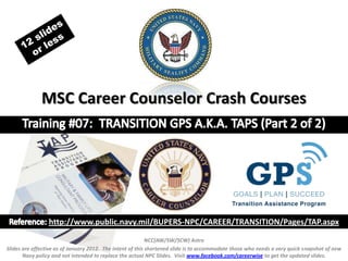 MSC Career Counselor Crash Courses




                  http://www.public.navy.mil/BUPERS-NPC/CAREER/TRANSITION/Pages/TAP.aspx
                                                                 NCC(AW/SW/SCW) Astro
Slides are effective as of January 2012. The intent of this shortened slide is to accommodate those who needs a very quick snapshot of new Navy policy
and not intended to replace the actual NPC Slides. Visit www.facebook.com/careerwise to get the updated slides. To view unedited slide click this link:
             http://www.public.navy.mil/bupers-npc/career/careercounseling/HotPress/Documents/TGPS%20CCC%20TRN%202%20JAN(a).ppt
 