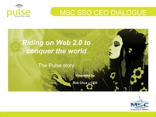 Riding on Web 2.0 to conquer the world The Pulse story MSC SSO CEO DIALOGUE Presented by Bob Chua – CEO 