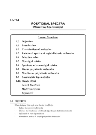 UNIT-1
ROTATIONAL SPECTRA
(Microwave Spectroscopy)
Lesson Structure
1.0 Objective
1.1 Introduction
1.2 Classification of molecules
1.3 Rotational spectra of regid diatomic molecules
1.4 Selection rules
1.5 Non-rigid rotator
1.6 Spectrum of a non-rigid rotator
1.7 Linear polyatomic molecules
1.8 Non-linear polyatomic molecules
1.9 Asymmetric top molecles
1.10. Starck effect
Solved Problems
Model Questions
References
1.0 OBJECIVES
After studyng this unit, you should be able to
• Define the monent of inertia
• Discuss the rotational spectra of rigid linear diatomic molecule
• Spectrum of non-rigid rotator
• Moment of inertia of linear polyatomic molecules
 