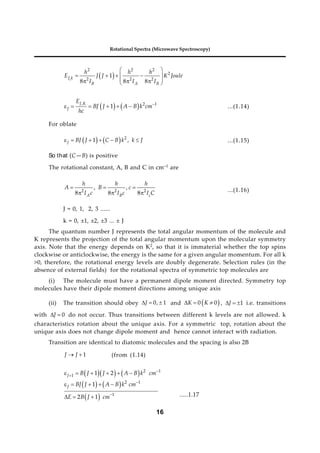 16
Rotational Spectra (Microwave Spectroscopy)
 
1
2 2 2
2
2 2 2
1
8 8 8
J k
B A B
h h h
E J J K Joule
I I I
 
 
   
 
  
 
   
, 2 1
1
J K
J
E
BJ J A B k cm
hc

      ...(1.14)
For oblate
    2
1 ,
J BJ J C B k k J
      ...(1.15)
So that (C—B) is positive
The rotational constant, A, B and C in cm–1 are
2 2 2
, ,
8 8 8
A B c
h h h
A B c
I c I c I C
  
   ...(1.16)
J = 0, 1, 2, 3 ......
k = 0, ±1, ±2, ±3 ... ± J
The quantum number J represents the total angular momentum of the molecule and
K represents the projection of the total angular momentum upon the molecular symmetry
axis. Note that the energy depends on K2, so that it is immaterial whether the top spins
clockwise or anticlockwise, the energy is the same for a given angular momentum. For all k
>0, therefore, the rotational energy levels are doubly degenerate. Selection rules (in the
absence of external fields) for the rotational spectra of symmetric top molecules are
(i) The molecule must have a permanent dipole moment directed. Symmetry top
molecules have their dipole moment directions among unique axis
(ii) The transition should obey 0, 1
J
   and  
0 0
K K
   , 1
J
   i.e. transitions
with 0
J
  do not occur. Thus transitions between different k levels are not allowed. k
characteristics rotation about the unique axis. For a symmetric top, rotation about the
unique axis does not change dipole moment and hence cannot interact with radiation.
Transition are identical to diatomic molecules and the spacing is also 2B
1
J J
  (from (1.14)
    
   
 
2 1
1
2 1
1
1 2
1
2 1 ....(4)
J
J
B J J A B k cm
BJ J A B k cm
E B J cm




     
    
   .....1.17
 