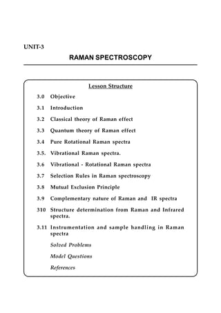 UNIT-3
RAMAN SPECTROSCOPY
Lesson Structure
3.0 Objective
3.1 Introduction
3.2 Classical theory of Raman effect
3.3 Quantum theory of Raman effect
3.4 Pure Rotational Raman spectra
3.5. Vibrational Raman spectra.
3.6 Vibrational - Rotational Raman spectra
3.7 Selection Rules in Raman spectroscopy
3.8 Mutual Exclusion Principle
3.9 Complementary nature of Raman and IR spectra
310 Structure determination from Raman and Infrared
spectra.
3.11 Instrumentation and sample handling in Raman
spectra
Solved Problems
Model Questions
References
 