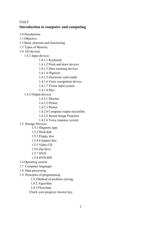 1
Unit I
Introduction to computer and computing
1.0 Introduction
1.1 Objective
1.2 Basic structure and functioning
1.3 Types of Memory
1.4 I/O devices
1.4.1 Input devices
1.4.1.1 Keyboard
1.4.1.2 Point and draw devices
1.4.1.3 Data scanning devices
1.4.1.4 Digitizer
1.4.1.5 Electronic card reader
1.4.1.6 Voice recognition device.
1.4.1.7 Vision input system
1.4.1.8 Myc
1.4.2 Output devices
1.4.2.1 Monitor
1.4.2.2 Printer
1.4.2.3 Plotter
1.4.2.4 Computer output microfilm
1.4.2.5 Screen Image Projector
1.4.2.6 Voice response system
1.5 Storage Devices.
1.5.1 Magnetic tape
1.5.2 Hard disk
1.5.3 Floppy disc
1.5.4 Compact disc
1.5.5 Video CD
1.5.6 Zip drive
1.5.7 DVD
1.5.8 DVD-RW
1.6 Operating system
1.7 Computer languages
1.8 Data processing
1.9 Principles of programming
1.9.1Method of problem solving
1.9.2 Algorithm
1.9.3 Flowchart
Check your progress Answer key
 