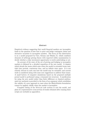 Abstract
Empirical evidence suggesting that world ﬁnancial markets are incomplete
leads to the question of how best to price and hedge contingent claims and
derivative securities in incomplete markets. The focus of this dissertation
is on a model proposed by Carr, Geman and Madan [7], which combines
elements of arbitrage pricing theory with expected utility maximisation to
decide whether a risky investment opportunity is worth undertaking or not.
An account of the state of the art of pricing and hedging in incomplete
markets is followed by a detailed exposition of the new model. A chapter
which details the issues which arise when the model is extended treats multiple time periods, continuous time, and an inﬁnite state space. It is not
entirely obvious in each case how the model may be extended, and current
work is considered along with some new suggestions to address these issues.
A small battery of computer simulations based on the proposed multiple
period model is performed using a trinomial tree structure. A justiﬁcation
for using the new model rather than ﬁnite diﬀerence or classical multinomial tree methods is provided in the form of an argument which establishes
the validity of a new approach in cases when the Black-Scholes formulation
cannot be applied, chieﬂy when the market is incomplete.
Complete listing of the Matlab code written to test the model, and
plots of a representative cross-section of results obtained after running these
scripts are included as appendices.

 
