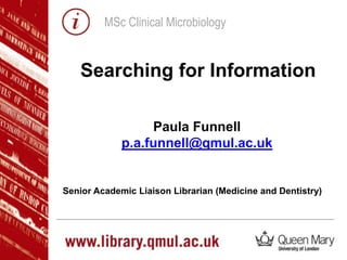 MSc Clinical Microbiology
Paula Funnell
p.a.funnell@qmul.ac.uk
Senior Academic Liaison Librarian (Medicine and Dentistry)
Searching for Information
 
