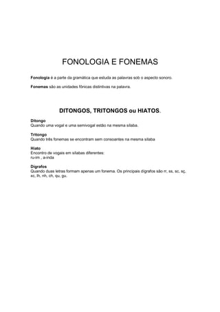 FONOLOGIA E FONEMAS
Fonologia é a parte da gramática que estuda as palavras sob o aspecto sonoro.
Fonemas são as unidades fônicas distintivas na palavra.
DITONGOS, TRITONGOS ou HIATOS.
Ditongo
Quando uma vogal e uma semivogal estão na mesma sílaba.
Tritongo
Quando três fonemas se encontram sem consoantes na mesma sílaba
Hiato
Encontro de vogais em sílabas diferentes:
ru-im , a-inda
Dígrafos
Quando duas letras formam apenas um fonema. Os principais dígrafos são rr, ss, sc, sç,
xc, lh, nh, ch, qu, gu.
 