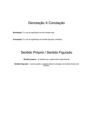 Denotação X Conotação
Denotação: É o uso do significado em seu sentido real.
Conotação: É o uso do significado em sentido figurado, simbólico.
Sentido Próprio / Sentido Figurado
Sentido próprio – O sentido que a palavra tem originalmente
Sentido Figurado – ocorre quando a palavra está em analogia, em sentido diverso do
próprio.
 