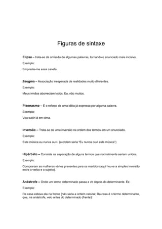 Figuras de sintaxe
Elipse – trata-se da omissão de algumas palavras, tornando o enunciado mais incisivo.
Exemplo:
Empreste-me essa caneta.
Zeugma – Associação inesperada de realidades muito diferentes.
Exemplo:
Meus irmãos aborreciam todos. Eu, não muitos.
Pleonasmo – É o reforço de uma idéia já expressa por alguma palavra.
Exemplo:
Vou subir lá em cima.
Inversão – Trata-se de uma inversão na ordem dos termos em um enunciado.
Exemplo:
Esta música eu nunca ouvi. (a ordem seria “Eu nunca ouvi esta música”)
Hipérbato – Consiste na separação de alguns termos que normalmente seriam unidos.
Exemplo:
Compraram as mulheres vários presentes para os maridos (aqui houve a simples inversão
entre o verbo e o sujeito).
Anástrofe – Onde um termo determinado passa a vir depois do determinante. Ex:
Exemplo:
Da casa estava ela na frente [não seria a ordem natural; Da casa é o termo determinante,
que, na anástrofe, veio antes do determinado (frente)]
 