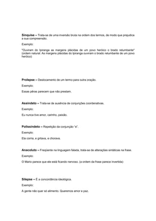 Sinquise – Trata-se de uma inversão bruta na ordem dos termos, de modo que prejudica
a sua compreensão.
Exemplo:
"Ouviram do Ipiranga as margens plácidas de um povo heróico o brado retumbante"
(ordem natural: As margens plácidas do Ipiranga ouviram o brado retumbante de um povo
heróico)
Prolepse – Deslocamento de um termo para outra oração.
Exemplo:
Essas pêras parecem que não prestam.
Assíndeto – Trata-se de ausência de conjunções coordenativas.
Exemplo:
Eu nunca tive amor, carinho, paixão.
Polissíndeto – Repetição da conjunção “e”.
Exemplo:
Ela corria, e gritava, e chorava.
Anacoluto – Freqüente na linguagem falada, trata-se de alterações sintáticas na frase.
Exemplo:
O Mario parece que ele está ficando nervoso. (a ordem da frase parece invertida)
Silepse – É a concordância ideológica.
Exemplo:
A gente não quer só alimento. Queremos amor e paz.
 