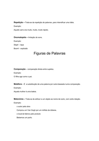 Repetição – Trata-se da repetição de palavras ,para intensificar uma idéia.
Exemplo:
Aquele carro era muito, muito, muito rápido.
Onomatopéia – Imitação de sons.
Exemplo:
Slapt! – tapa
Boom! - explosão
Figuras de Palavras
Comparação – comparação direta entre sujeitos.
Exemplo:
O filhe age como o pai.
Metáfora – É a substituição de uma palavra por outra baseada numa comparação.
Exemplo:
Aquela mulher é uma baleia.
Metonímia – Trata-se de atribuir a um objeto ao nome de outro, com certa relação.
Exemplo:
o autor pela obra
Comprou um Van Gogh por um milhão de dólares.
o local de fabrico pelo produto
Bebemos um porto.
 