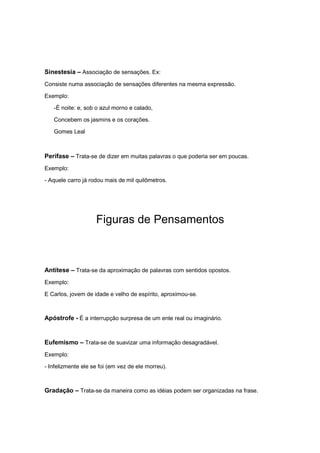 Sinestesia – Associação de sensações. Ex:
Consiste numa associação de sensações diferentes na mesma expressão.
Exemplo:
-É noite: e, sob o azul morno e calado,
Concebem os jasmins e os corações.
Gomes Leal
Perífase – Trata-se de dizer em muitas palavras o que poderia ser em poucas.
Exemplo:
- Aquele carro já rodou mais de mil quilômetros.
Figuras de Pensamentos
Antítese – Trata-se da aproximação de palavras com sentidos opostos.
Exemplo:
E Carlos, jovem de idade e velho de espírito, aproximou-se.
Apóstrofe - É a interrupção surpresa de um ente real ou imaginário.
Eufemismo – Trata-se de suavizar uma informação desagradável.
Exemplo:
- Infelizmente ele se foi (em vez de ele morreu).
Gradação – Trata-se da maneira como as idéias podem ser organizadas na frase.
 