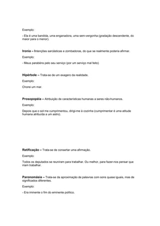 Exemplo:
- Ela é uma bandida, uma enganadora, uma sem-vergonha (gradação descendente, do
maior para o menor).
Ironia – Intenções sarcásticas e zombadoras, do que se realmente poderia afirmar.
Exemplo:
- Meus parabéns pelo seu serviço (por um serviço mal feito)
Hipérbole – Trata-se de um exagero da realidade.
Exemplo:
Chorei um mar.
Prosopopéia – Atribuição de características humanas a seres não-humanos.
Exemplo:
Depois que o sol me cumprimentou, dirigi-me à cozinha (cumprimentar é uma atitude
humana atribuída a um astro).
Retificação – Trata-se de consertar uma afirmação.
Exemplo:
Todos os deputados se reuniram para trabalhar. Ou melhor, para fazer-nos pensar que
iriam trabalhar.
Paronomásia – Trata-se da aproximação de palavras com sons quase iguais, mas de
significados diferentes.
Exemplo:
- Era iminente o fim do eminente político.
 