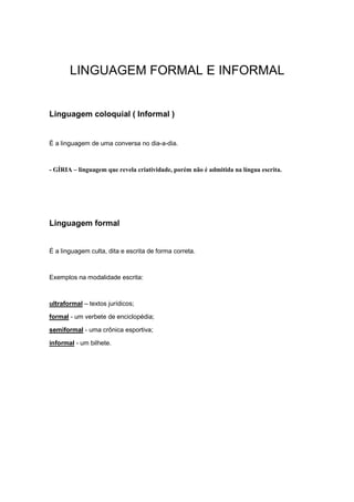 LINGUAGEM FORMAL E INFORMAL
Linguagem coloquial ( Informal )
É a linguagem de uma conversa no dia-a-dia.
- GÍRIA – linguagem que revela criatividade, porém não é admitida na língua escrita.
Linguagem formal
É a linguagem culta, dita e escrita de forma correta.
Exemplos na modalidade escrita:
ultraformal – textos jurídicos;
formal - um verbete de enciclopédia;
semiformal - uma crônica esportiva;
informal - um bilhete.
 