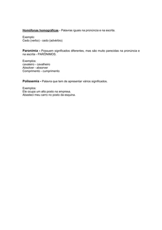 Homófonas homográficas - Palavras iguais na pronúncia e na escrita.
Exemplo:
Cedo (verbo) - cedo (advérbio)
Paronímia - Possuem significados diferentes, mas são muito parecidas na pronúncia e
na escrita - PARÔNIMOS.
Exemplos:
cavaleiro - cavalheiro
Absolver - absorver
Comprimento - cumprimento
Polissemia - Palavra que tem de apresentar vários significados.
Exemplos:
Ele ocupa um alto posto na empresa.
Abasteci meu carro no posto da esquina.
 