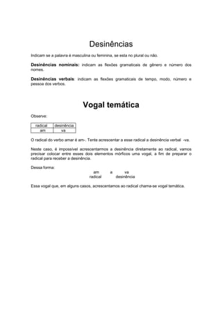 Desinências
Indicam se a palavra é masculina ou feminina, se esta no plural ou não.
Desinências nominais: indicam as flexões gramaticais de gênero e número dos
nomes.
Desinências verbais: indicam as flexões gramaticais de tempo, modo, número e
pessoa dos verbos.
Vogal temática
Observe:
radical desinência
am va
O radical do verbo amar é am-. Tente acrescentar a esse radical a desinência verbal -va.
Neste caso, é impossível acrescentarmos a desinência diretamente ao radical, vamos
precisar colocar entre esses dois elementos mórficos uma vogal, a fim de preparar o
radical para receber a desinência.
Dessa forma:
am a va
radical desinência
Essa vogal que, em alguns casos, acrescentamos ao radical chama-se vogal temática.
 