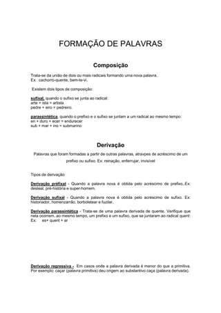 FORMAÇÃO DE PALAVRAS
Composição
Trata-se da união de dois ou mais radicais formando uma nova palavra.
Ex: cachorro-quente, bem-te-vi.
Existem dois tipos de composição:
sufixal, quando o sufixo se junta ao radical:
arte + ista = artista
pedre + eiro = pedreiro.
parassintética, quando o prefixo e o sufixo se juntam a um radical ao mesmo tempo:
en + duro + ecer = endurecer
sub + mar + ino = submarino
Derivação
Palavras que foram formadas a partir de outras palavras, atravpes de acréscimo de um
prefixo ou sufixo. Ex: reinação, enferrujar, invisível
Tipos de derivação:
Derivação préfixal - Quando a palavra nova é obtida pelo acréscimo de prefixo,.Ex:
desleal, pré-história e super-homem.
Derivação sufixal - Quando a palavra nova é obtida pelo acréscimo de sufixo. Ex:
historiador, homenzarrão, borboletear e fuzilar.
Derivação parassintética - Trata-se de uma palavra derivada de quente. Verifique que
nela ocorrem, ao mesmo tempo, um prefixo e um sufixo, que se juntaram ao radical quent:
Ex: es+ quent + ar
Derivação regressiva - Em casos onde a palavra derivada é menor do que a primitiva.
Por exemplo: caçar (palavra primitiva) deu origem ao substantivo caça (palavra derivada).
 