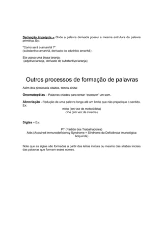 Derivação imprópria – Onde a palavra derivada possui a mesma estrutura da palavra
primitiva. Ex:
"Como será o amanhã ?"
(substantivo amanhã, derivado do advérbio amanhã)
Ela usava uma blusa laranja.
(adjetivo laranja, derivado do substantivo laranja)
Outros processos de formação de palavras
Além dos processos citados, temos ainda:
Onomatopéias – Palavras criadas para tentar “escrever” um som.
Abreviação - Redução de uma palavra longa até um limite que não prejudique o sentido.
Ex:
moto (em vez de motocicleta)
cine (em vez de cinema)
Siglas – Ex:
PT (Partido dos Trabalhadores)
Aids (Acquired Immunodeficiency Syndrome = Síndrome da Deficiência Imunológica
Adquirida)
Note que as siglas são formadas a partir das letras iniciais ou mesmo das sílabas iniciais
das palavras que formam esses nomes.
 