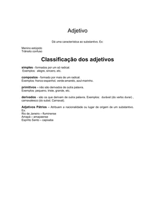 Adjetivo
Dá uma característica ao substantivo. Ex:
Menino estúpido
Trânsito confuso
Classificação dos adjetivos
simples - formados por um só radical.
Exemplos: alegre, sincero, etc.
compostos - formado por mais de um radical.
Exemplos: franco-espanhol, verde-amarelo, azul-marinho.
primitivos – não são derivados de outra palavra.
Exemplos: pequeno, triste, grande, etc.
derivados - são os que derivam de outra palavra. Exemplos: durável (do verbo durar) ,
carnavalesco (do subst. Carnaval).
Adjetivos Pátrios – Atribuem a nacionalidade ou lugar de origem de um substantivo.
Ex:
Rio de Janeiro – fluminense
Amapá – amapaense
Espírito Santo – capixaba
 