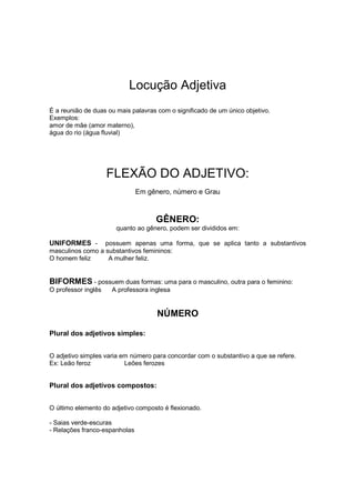 Locução Adjetiva
É a reunião de duas ou mais palavras com o significado de um único objetivo.
Exemplos:
amor de mãe (amor materno),
água do rio (água fluvial)
FLEXÃO DO ADJETIVO:
Em gênero, número e Grau
GÊNERO:
quanto ao gênero, podem ser divididos em:
UNIFORMES - possuem apenas uma forma, que se aplica tanto a substantivos
masculinos como a substantivos femininos:
O homem feliz A mulher feliz.
BIFORMES - possuem duas formas: uma para o masculino, outra para o feminino:
O professor inglês A professora inglesa
NÚMERO
Plural dos adjetivos simples:
O adjetivo simples varia em número para concordar com o substantivo a que se refere.
Ex: Leão feroz Leões ferozes
Plural dos adjetivos compostos:
O último elemento do adjetivo composto é flexionado.
- Saias verde-escuras
- Relações franco-espanholas
 