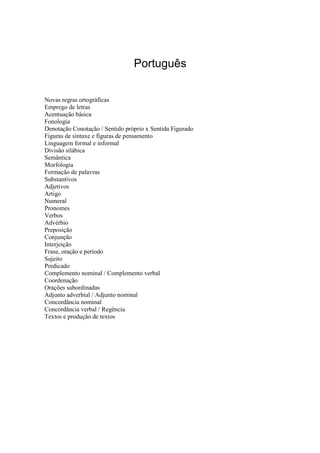 Português
Novas regras ortográficas
Emprego de letras
Acentuação básica
Fonologia
Denotação Conotação / Sentido próprio x Sentida Figurado
Figuras de sintaxe e figuras de pensamento
Linguagem formal e informal
Divisão silábica
Semântica
Morfologia
Formação de palavras
Substantivos
Adjetivos
Artigo
Numeral
Pronomes
Verbos
Advérbio
Preposição
Conjunção
Interjeição
Frase, oração e período
Sujeito
Predicado
Complemento nominal / Complemento verbal
Coordenação
Orações subordinadas
Adjunto adverbial / Adjunto nominal
Concordância nominal
Concordância verbal / Regência
Textos e produção de textos
 